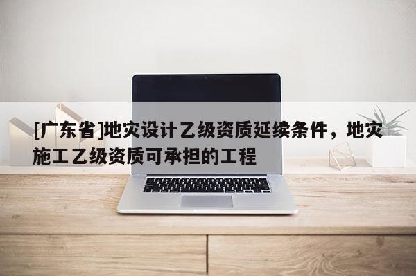 [广东省]地灾设计乙级资质延续条件，地灾施工乙级资质可承担的工程