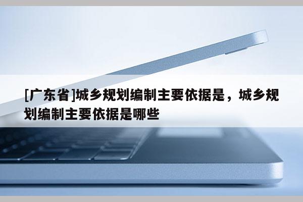 [广东省]城乡规划编制主要依据是，城乡规划编制主要依据是哪些