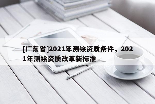 [广东省]2021年测绘资质条件，2021年测绘资质改革新标准