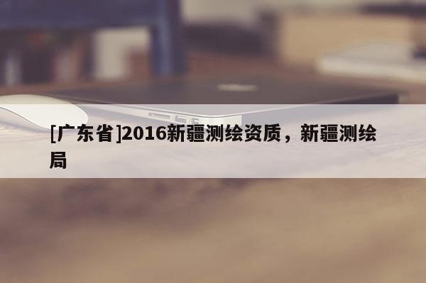 [广东省]2016新疆测绘资质，新疆测绘局