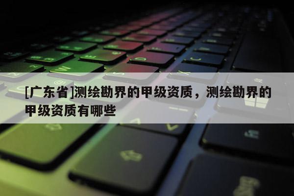 [广东省]测绘勘界的甲级资质，测绘勘界的甲级资质有哪些