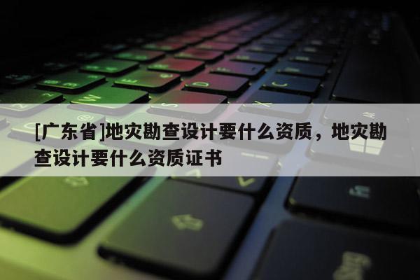 [广东省]地灾勘查设计要什么资质，地灾勘查设计要什么资质证书