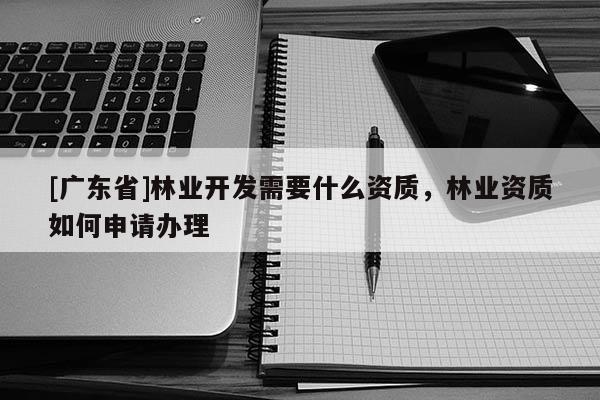 [广东省]林业开发需要什么资质，林业资质如何申请办理