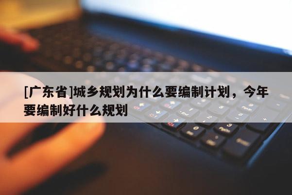 [广东省]城乡规划为什么要编制计划，今年要编制好什么规划