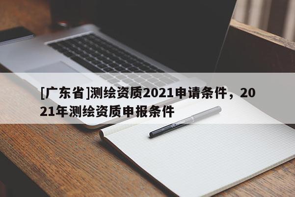 [广东省]测绘资质2021申请条件，2021年测绘资质申报条件