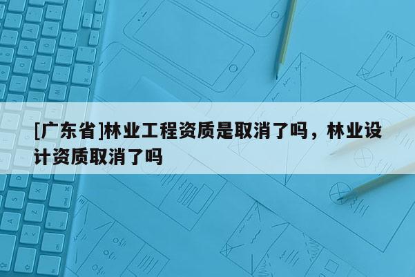 [广东省]林业工程资质是取消了吗，林业设计资质取消了吗