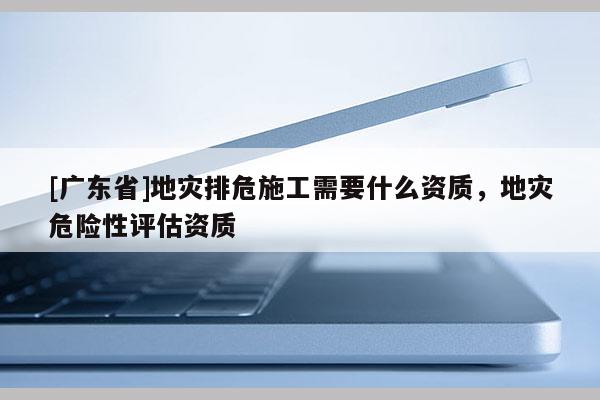 [广东省]地灾排危施工需要什么资质，地灾危险性评估资质