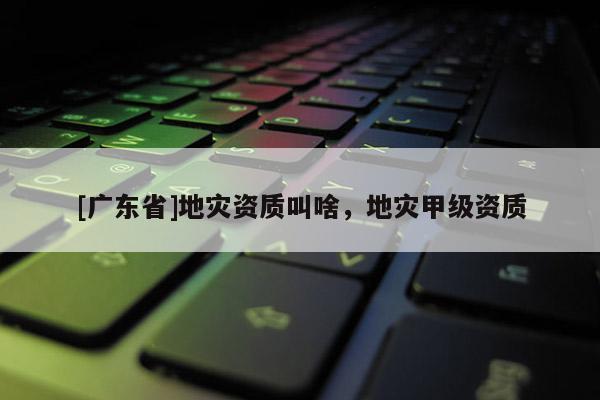 [广东省]地灾资质叫啥，地灾甲级资质