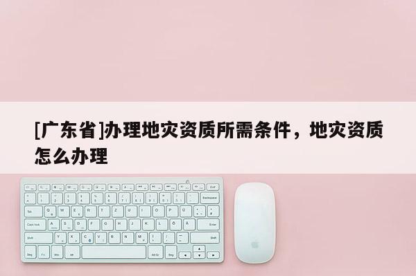 [广东省]办理地灾资质所需条件，地灾资质怎么办理