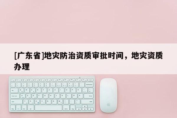 [广东省]地灾防治资质审批时间，地灾资质办理