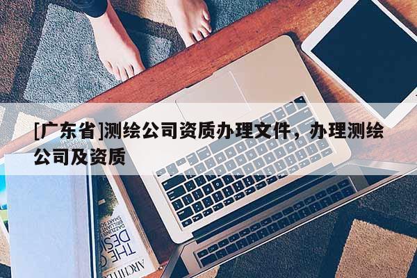 [广东省]测绘公司资质办理文件，办理测绘公司及资质