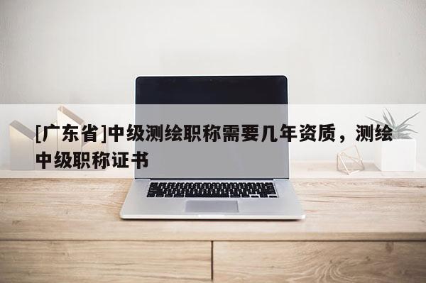 [广东省]中级测绘职称需要几年资质，测绘中级职称证书