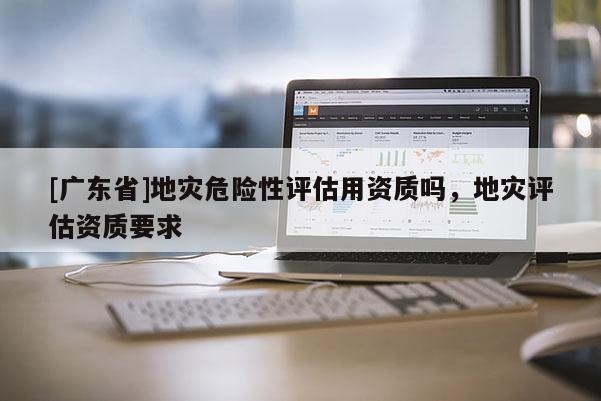 [广东省]地灾危险性评估用资质吗，地灾评估资质要求