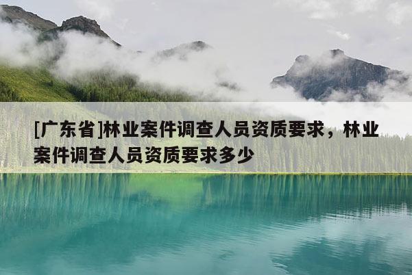 [广东省]林业案件调查人员资质要求，林业案件调查人员资质要求多少