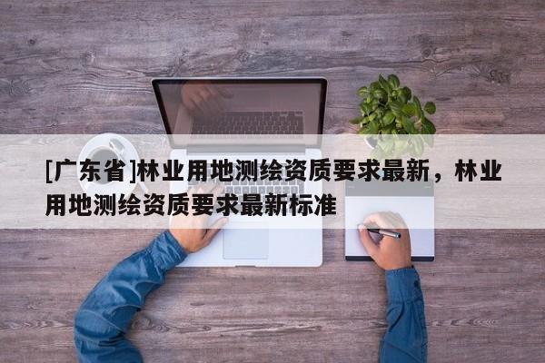 [广东省]林业用地测绘资质要求最新，林业用地测绘资质要求最新标准