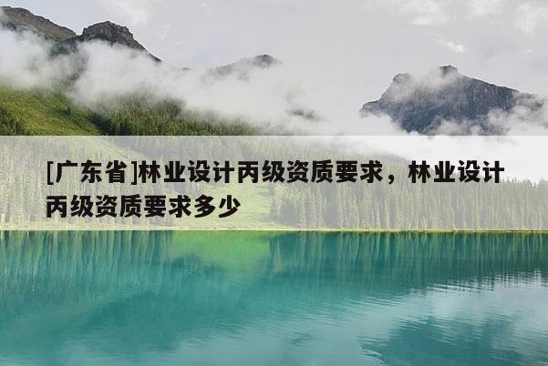 [广东省]林业设计丙级资质要求，林业设计丙级资质要求多少