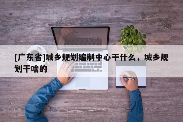 [广东省]城乡规划编制中心干什么，城乡规划干啥的