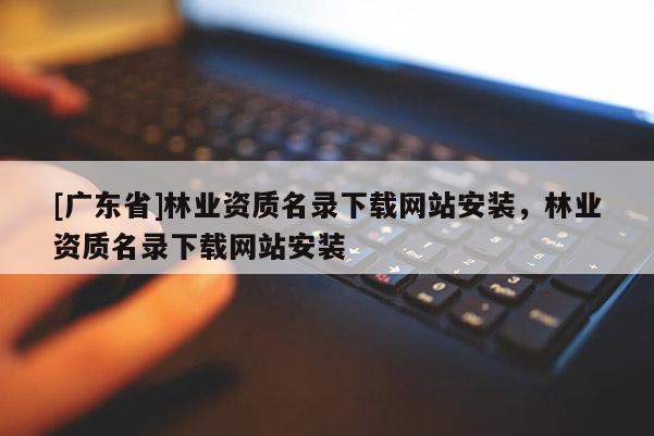 [广东省]林业资质名录下载网站安装，林业资质名录下载网站安装