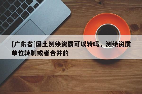 [广东省]国土测绘资质可以转吗，测绘资质单位转制或者合并的