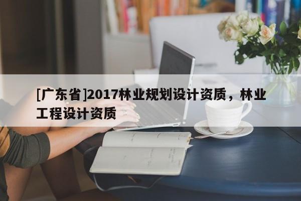 [广东省]2017林业规划设计资质，林业工程设计资质
