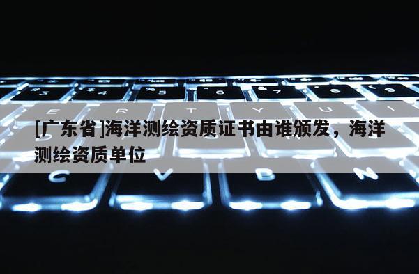 [广东省]海洋测绘资质证书由谁颁发，海洋测绘资质单位