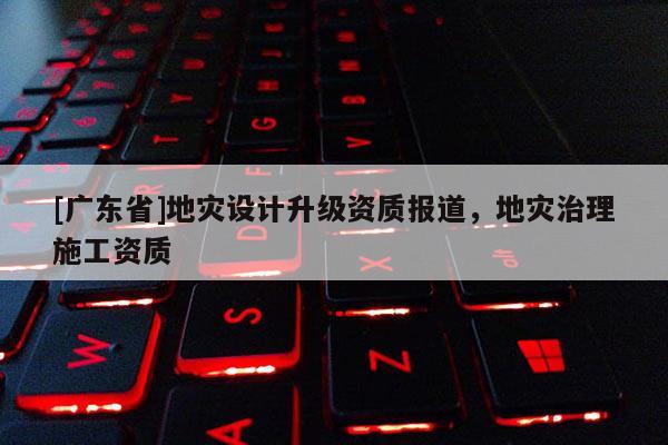 [广东省]地灾设计升级资质报道，地灾治理施工资质