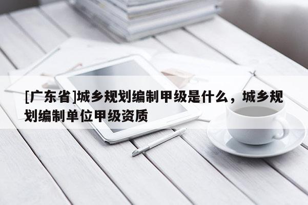 [广东省]城乡规划编制甲级是什么，城乡规划编制单位甲级资质