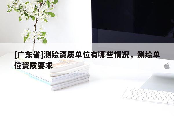 [广东省]测绘资质单位有哪些情况，测绘单位资质要求