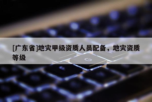 [广东省]地灾甲级资质人员配备，地灾资质等级