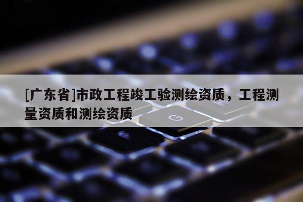 [广东省]市政工程竣工验测绘资质，工程测量资质和测绘资质
