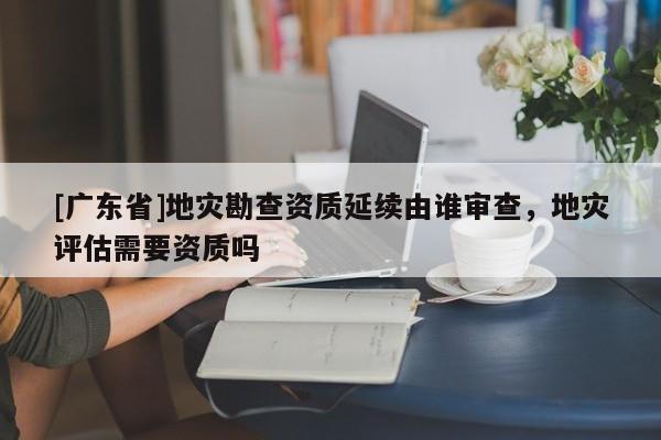 [广东省]地灾勘查资质延续由谁审查，地灾评估需要资质吗