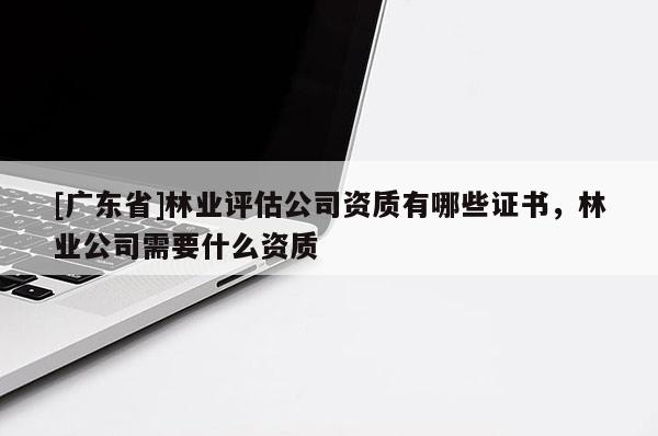 [广东省]林业评估公司资质有哪些证书，林业公司需要什么资质