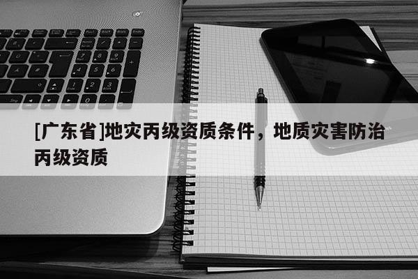 [广东省]地灾丙级资质条件，地质灾害防治丙级资质