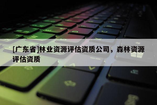 [广东省]林业资源评估资质公司，森林资源评估资质