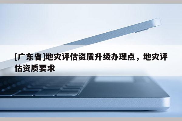 [广东省]地灾评估资质升级办理点，地灾评估资质要求
