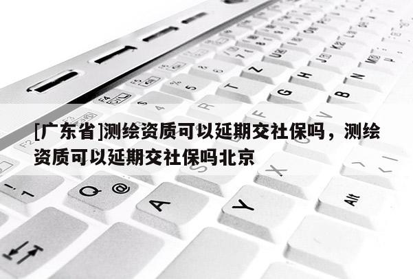 [广东省]测绘资质可以延期交社保吗，测绘资质可以延期交社保吗北京