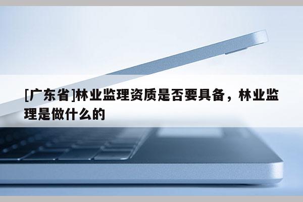 [广东省]林业监理资质是否要具备，林业监理是做什么的