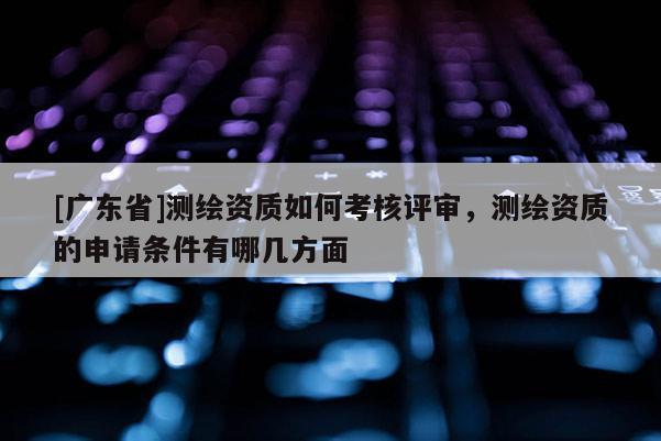 [广东省]测绘资质如何考核评审，测绘资质的申请条件有哪几方面
