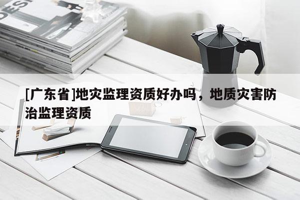 [广东省]地灾监理资质好办吗，地质灾害防治监理资质
