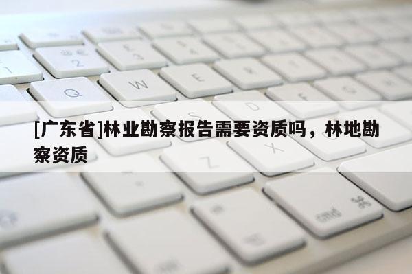 [广东省]林业勘察报告需要资质吗，林地勘察资质