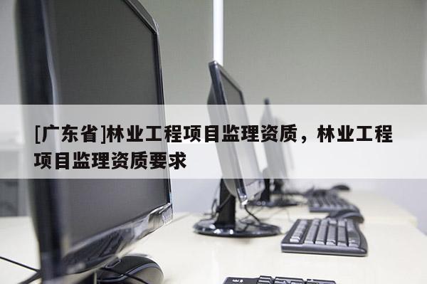 [广东省]林业工程项目监理资质，林业工程项目监理资质要求