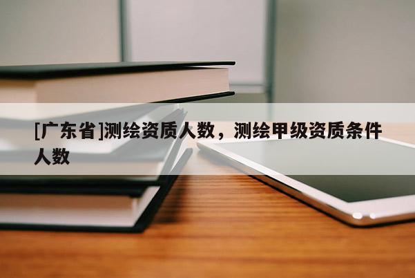 [广东省]测绘资质人数，测绘甲级资质条件人数