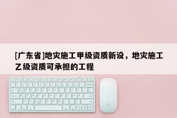 [广东省]地灾施工甲级资质新设，地灾施工乙级资质可承担的工程