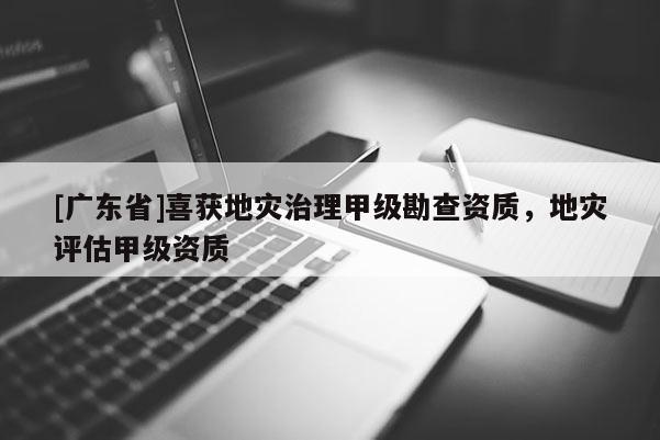 [广东省]喜获地灾治理甲级勘查资质，地灾评估甲级资质
