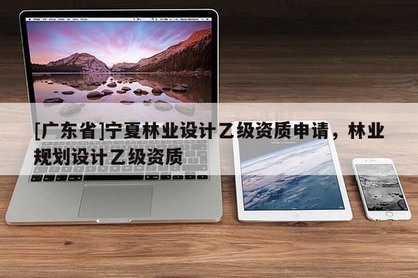 [广东省]宁夏林业设计乙级资质申请，林业规划设计乙级资质