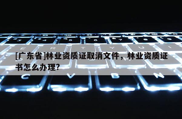 [广东省]林业资质证取消文件，林业资质证书怎么办理?