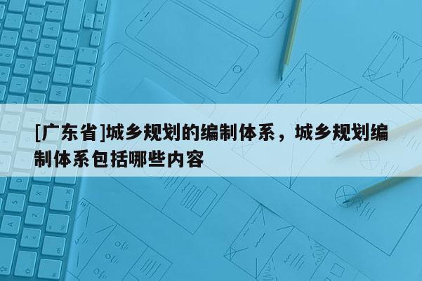 [广东省]城乡规划的编制体系，城乡规划编制体系包括哪些内容