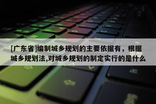 [广东省]编制城乡规划的主要依据有，根据城乡规划法,对城乡规划的制定实行的是什么