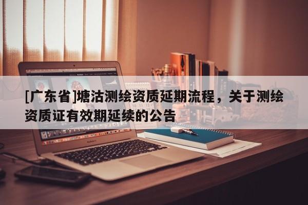 [广东省]塘沽测绘资质延期流程，关于测绘资质证有效期延续的公告