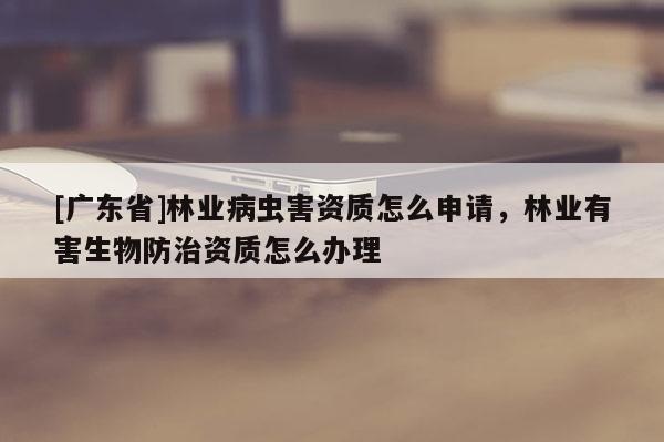 [广东省]林业病虫害资质怎么申请，林业有害生物防治资质怎么办理
